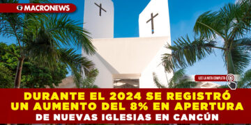 DURANTE EL 2024 SE REGISTRÓ UN AUMENTO DEL 8% EN APERTURA DE NUEVAS IGLESIAS EN CANCÚN