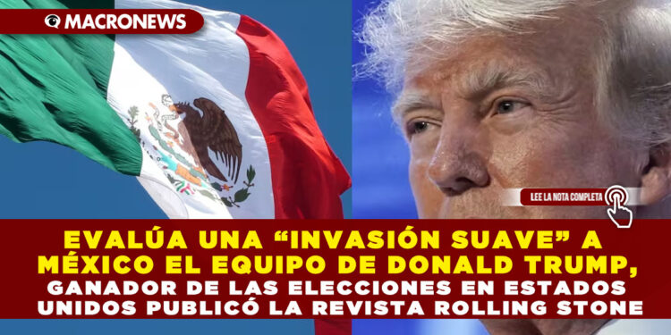 EVALÚA UNA “INVASIÓN SUAVE” A MÉXICO EL EQUIPO DE DONALD TRUMP, GANADOR DE LAS ELECCIONES EN ESTADOS UNIDOS PUBLICÓ LA REVISTA ROLLING STONE