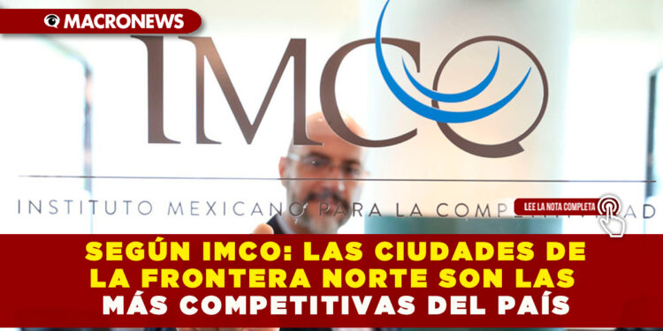 SEGÚN IMCO: LAS CIUDADES DE LA FRONTERA NORTE SON LAS MÁS COMPETITIVAS DEL PAÍS