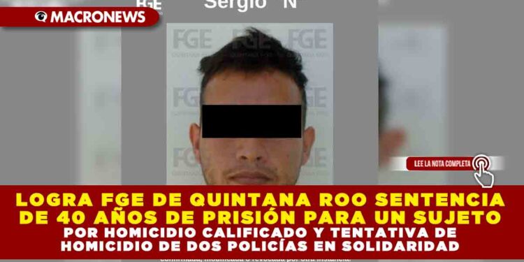 LOGRA FGE DE QUINTANA ROO SENTENCIA DE 40 AÑOS DE PRISIÓN PARA UN SUJETO POR HOMICIDIO CALIFICADO Y TENTATIVA DE HOMICIDIO DE DOS POLICÍAS EN SOLIDARIDAD