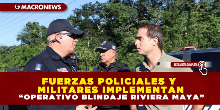 FUERZAS POLICIALES Y MILITARES IMPLEMENTAN “OPERATIVO BLINDAJE RIVIERA MAYA”