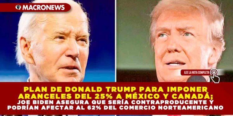 PLAN DE DONALD TRUMP PARA IMPONER ARANCELES DEL 25% A MÉXICO Y CANADÁ; JOE BIDEN ASEGURA QUE SERÍA CONTRAPRODUCENTE Y PODRÍAN AFECTAR AL 62% DEL COMERCIO NORTEAMERICANO