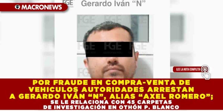 POR FRAUDE EN COMPRA-VENTA DE VEHICULOS AUTORIDADES ARRESTAN A GERARDO IVÁN “N”, ALIAS “AXEL ROMERO”; SE LE RELACIONA CON 45 CARPETAS DE INVESTIGACIÓN EN OTHÓN P. BLANCO