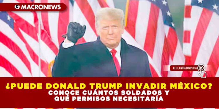 ¿PUEDE DONALD TRUMP INVADIR MÉXICO? CONOCE CUÁNTOS SOLDADOS Y QUÉ PERMISOS NECESITARÍA