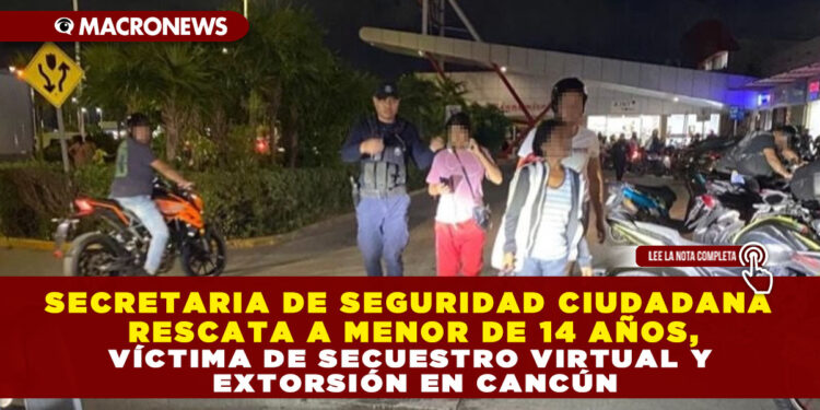 SECRETARIA DE SEGURIDAD CIUDADANA RESCATA A MENOR DE 14 AÑOS, VÍCTIMA DE SECUESTRO VIRTUAL Y EXTORSIÓN EN CANCÚN