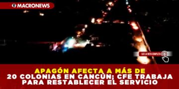 APAGÓN AFECTA A MÁS DE 20 COLONIAS EN CANCÚN; CFE TRABAJA PARA RESTABLECER EL SERVICIO