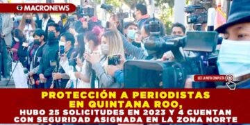PROTECCIÓN A PERIODISTAS EN QUINTANA ROO, HUBO 25 SOLICITUDES EN 2023 Y 4 CUENTAN CON SEGURIDAD ASIGNADA EN LA ZONA NORTE