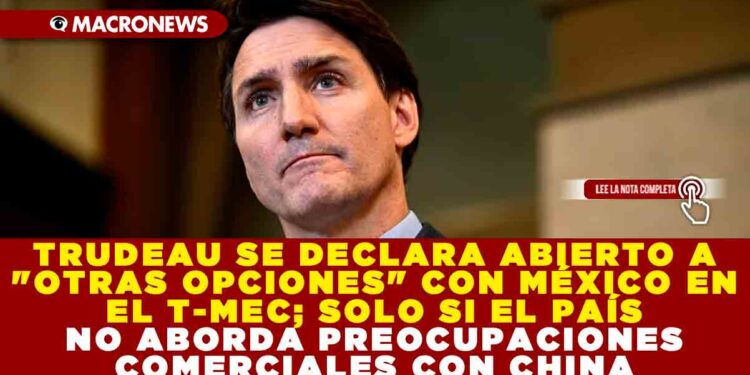 TRUDEAU SE DECLARA ABIERTO A «OTRAS OPCIONES» CON MÉXICO EN EL T-MEC; SOLO SI EL PAÍS NO ABORDA PREOCUPACIONES COMERCIALES CON CHINA