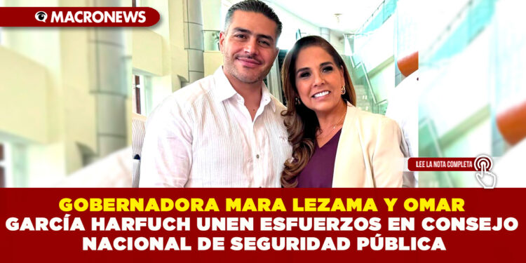 GOBERNADORA MARA LEZAMA Y OMAR GARCÍA HARFUCH UNEN ESFUERZOS EN CONSEJO NACIONAL DE SEGURIDAD PÚBLICA