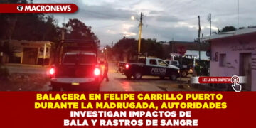 BALACERA EN FELIPE CARRILLO PUERTO DURANTE LA MADRUGADA, AUTORIDADES INVESTIGAN IMPACTOS DE BALA Y RASTROS DE SANGRE