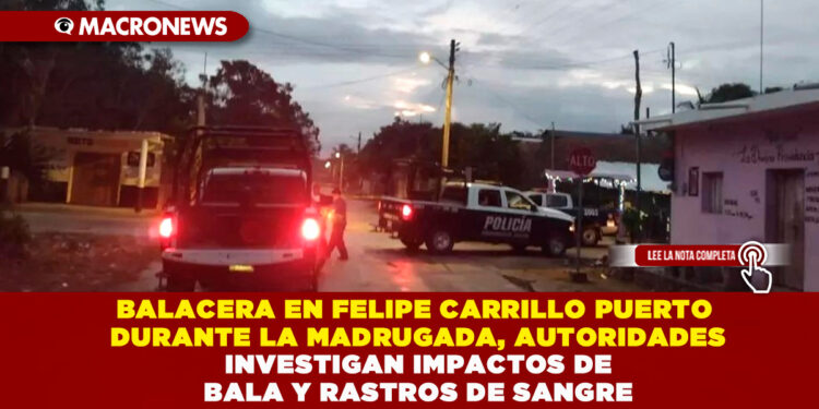 BALACERA EN FELIPE CARRILLO PUERTO DURANTE LA MADRUGADA, AUTORIDADES INVESTIGAN IMPACTOS DE BALA Y RASTROS DE SANGRE