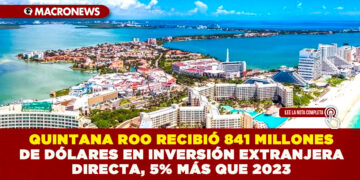 QUINTANA ROO RECIBIÓ 841 MILLONES DE DÓLARES EN INVERSIÓN EXTRANJERA DIRECTA, 5% MÁS QUE 2023