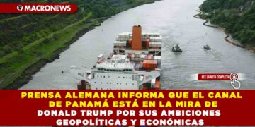 PRENSA ALEMANA INFORMA QUE EL CANAL DE PANAMÁ ESTÁ EN LA MIRA DE DONALD TRUMP POR SUS AMBICIONES GEOPOLÍTICAS Y ECONÓMICAS