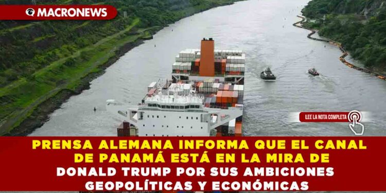 PRENSA ALEMANA INFORMA QUE EL CANAL DE PANAMÁ ESTÁ EN LA MIRA DE DONALD TRUMP POR SUS AMBICIONES GEOPOLÍTICAS Y ECONÓMICAS