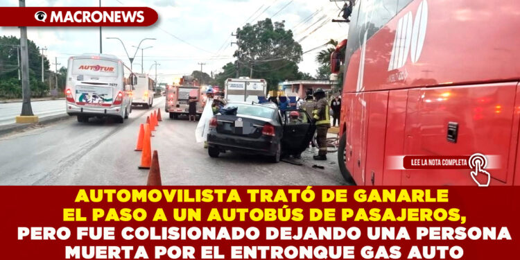 AUTOMOVILISTA TRATÓ DE GANARLE EL PASO A UN AUTOBÚS DE PASAJEROS, PERO FUE COLISIONADO DEJANDO UNA PERSONA MUERTA POR EL ENTRONQUE GAS AUTO