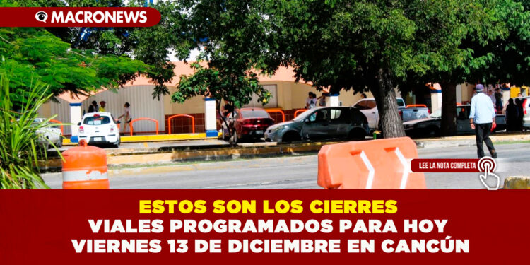 ESTOS SON LOS CIERRES VIALES PROGRAMADOS PARA HOY VIERNES 13 DE DICIEMBRE EN CANCÚN