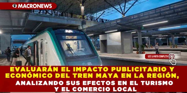 EVALUARÁN EL IMPACTO PUBLICITARIO Y ECONÓMICO DEL TREN MAYA EN LA REGIÓN, ANALIZANDO SUS EFECTOS EN EL TURISMO Y EL COMERCIO LOCAL