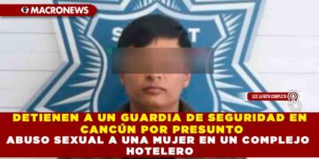 DETIENEN A UN GUARDIA DE SEGURIDAD EN CANCÚN POR PRESUNTO ABUSO SEXUAL A UNA MUJER EN UN COMPLEJO HOTELERO