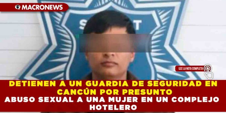 DETIENEN A UN GUARDIA DE SEGURIDAD EN CANCÚN POR PRESUNTO ABUSO SEXUAL A UNA MUJER EN UN COMPLEJO HOTELERO