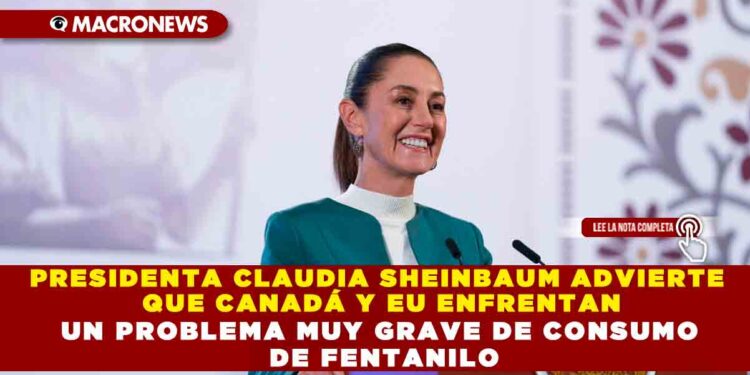 PRESIDENTA CLAUDIA SHEINBAUM ADVIERTE QUE CANADÁ Y EU ENFRENTAN UN PROBLEMA MUY GRAVE DE CONSUMO DE FENTANILO