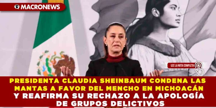 PRESIDENTA CLAUDIA SHEINBAUM CONDENA LAS MANTAS A FAVOR DEL MENCHO EN MICHOACÁN Y REAFIRMA SU RECHAZO A LA APOLOGÍA DE GRUPOS DELICTIVOS