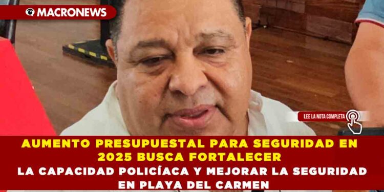 AUMENTO PRESUPUESTAL PARA SEGURIDAD EN 2025 BUSCA FORTALECER LA CAPACIDAD POLICÍACA Y MEJORAR LA SEGURIDAD EN PLAYA DEL CARMEN