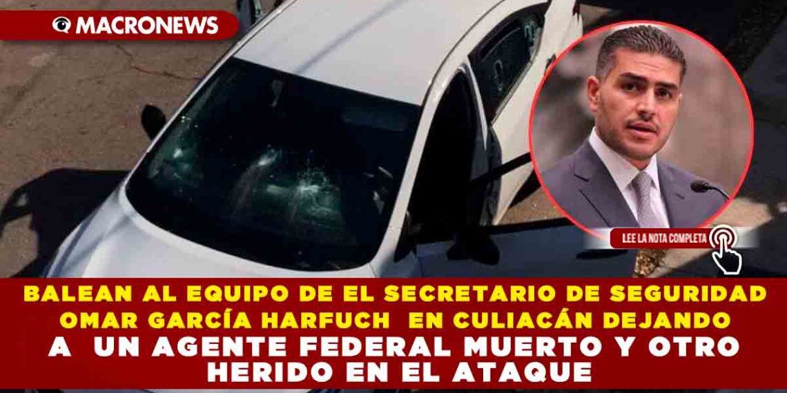 BALEAN AL  EQUIPO DE EL SECRETARIO DE SEGURIDAD OMAR GARCÍA HARFUCH  EN CULIACÁN DEJANDO A  UN AGENTE FEDERAL MUERTO Y OTRO HERIDO EN EL ATAQUE