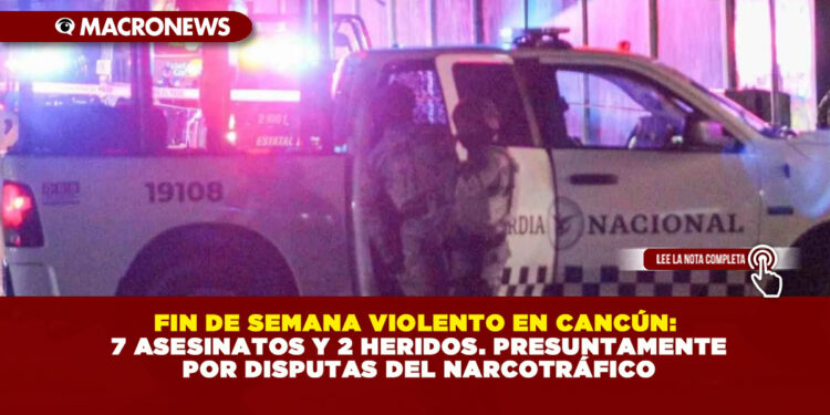FIN DE SEMANA VIOLENTO EN CANCÚN: 7 ASESINATOS Y 2 HERIDOS. PRESUNTAMENTE POR DISPUTAS DEL NARCOTRÁFICO