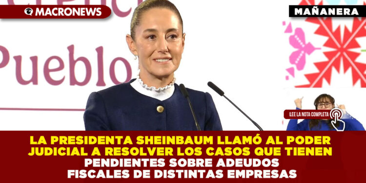LA PRESIDENTA SHEINBAUM LLAMÓ AL PODER JUDICIAL A RESOLVER LOS CASOS QUE TIENEN PENDIENTES SOBRE ADEUDOS FISCALES DE DISTINTAS EMPRESAS