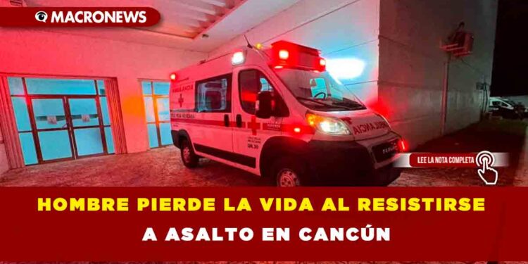 HOMBRE PIERDE LA VIDA AL RESISTIRSE A ASALTO EN CANCÚN