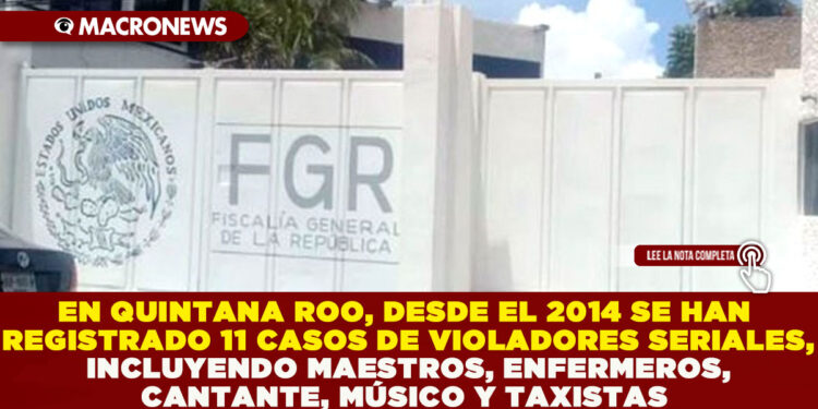 EN QUINTANA ROO, DESDE EL 2014 SE HAN REGISTRADO 11 CASOS DE VIOLADORES SERIALES, INCLUYENDO MAESTROS, ENFERMEROS, CANTANTE, MÚSICO Y TAXISTAS