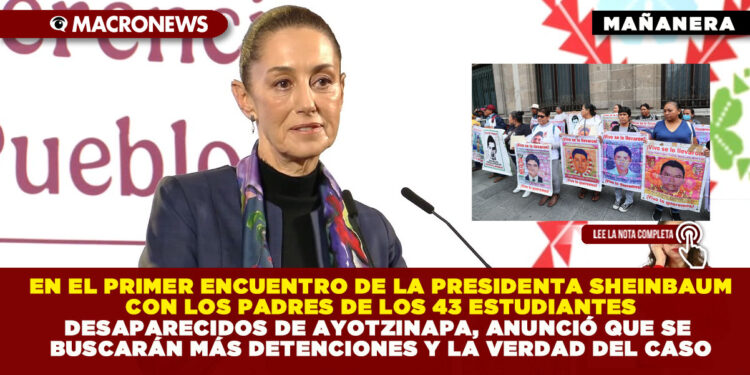 EN EL PRIMER ENCUENTRO DE LA PRESIDENTA SHEINBAUM CON LOS PADRES DE LOS 43 ESTUDIANTES DESAPARECIDOS DE AYOTZINAPA, ANUNCIÓ QUE SE BUSCARÁN MÁS DETENCIONES Y LA VERDAD DEL CASO