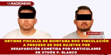 OBTIENE FISCALÍA DE QUINTANA ROO VINCULACIÓN A PROCESO DE DOS SUJETOS POR DESAPARICIÓN COMETIDA POR PARTICULARES EN OTHÓN P. BLANCO