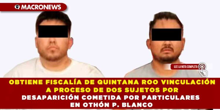 OBTIENE FISCALÍA DE QUINTANA ROO VINCULACIÓN A PROCESO DE DOS SUJETOS POR DESAPARICIÓN COMETIDA POR PARTICULARES EN OTHÓN P. BLANCO