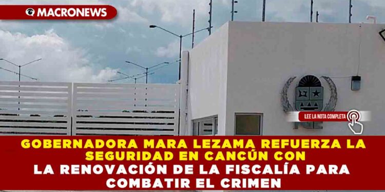 GOBERNADORA MARA LEZAMA REFUERZA LA SEGURIDAD EN CANCÚN CON LA RENOVACIÓN DE LA FISCALÍA PARA COMBATIR EL CRIMEN