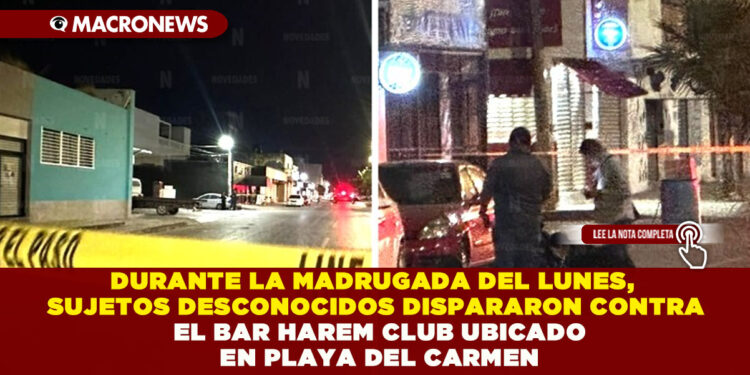 DURANTE LA MADRUGADA DEL LUNES, SUJETOS DESCONOCIDOS DISPARARON CONTRA EL BAR HAREM CLUB UBICADO EN PLAYA DEL CARMEN