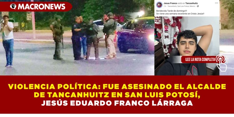 VIOLENCIA POLÍTICA: FUE ASESINADO EL ALCALDE DE TANCANHUITZ EN SAN LUIS POTOSÍ, JESÚS EDUARDO FRANCO LÁRRAGA