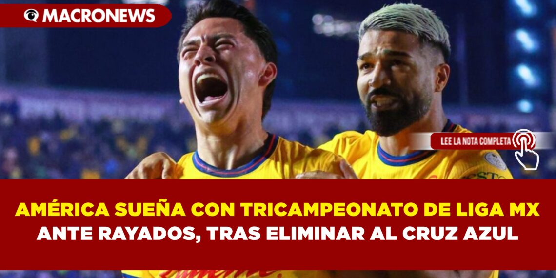AMÉRICA SUEÑA CON TRICAMPEONATO DE LIGA MX ANTE RAYADOS, TRAS ELIMINAR AL CRUZ AZUL