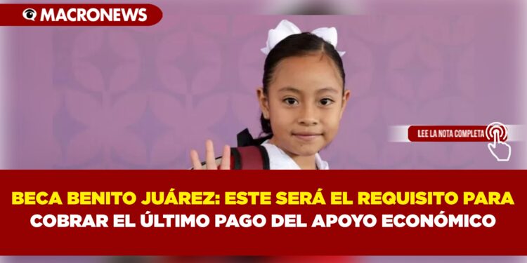 BECA BENITO JUÁREZ: ESTE SERÁ EL REQUISITO PARA COBRAR EL ÚLTIMO PAGO DEL APOYO ECONÓMICO