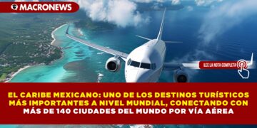 EL CARIBE MEXICANO: UNO DE LOS DESTINOS TURÍSTICOS MÁS IMPORTANTES A NIVEL MUNDIAL, CONECTANDO CON MÁS DE 140 CIUDADES DEL MUNDO POR VÍA AÉREA