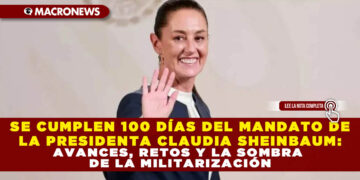 SE CUMPLEN 100 DÍAS DEL MANDATO DE LA PRESIDENTA CLAUDIA SHEINBAUM: AVANCES, RETOS Y LA SOMBRA DE LA MILITARIZACIÓN