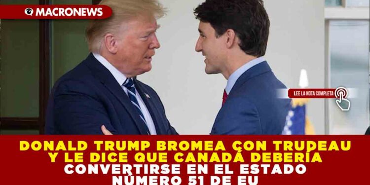 DONALD TRUMP BROMEA CON TRUDEAU Y LE DICE QUE CANADÁ DEBERÍA CONVERTIRSE EN EL ESTADO NÚMERO 51 DE EU