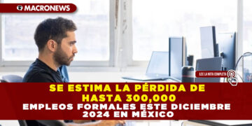 SE ESTIMA LA PÉRDIDA DE HASTA 300,000 EMPLEOS FORMALES ESTE DICIEMBRE 2024 EN MÉXICO