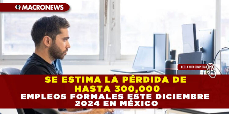 SE ESTIMA LA PÉRDIDA DE HASTA 300,000 EMPLEOS FORMALES ESTE DICIEMBRE 2024 EN MÉXICO