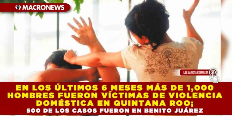 EN LOS ÚLTIMOS 6 MESES MÁS DE 1,000 HOMBRES FUERON VÍCTIMAS DE VIOLENCIA DOMÉSTICA EN QUINTANA ROO; 500 DE LOS CASOS FUERON EN BENITO JUÁREZ