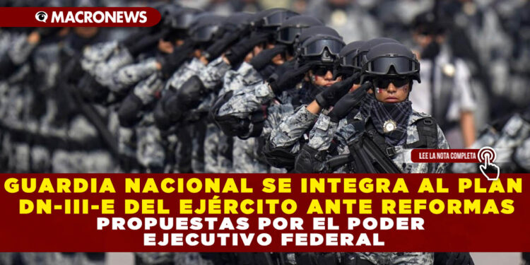 GUARDIA NACIONAL SE INTEGRA AL PLAN DN-III-E DEL EJÉRCITO ANTE REFORMAS PROPUESTAS POR EL PODER EJECUTIVO FEDERAL
