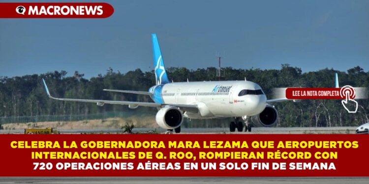CELEBRA LA GOBERNADORA MARA LEZAMA QUE AEROPUERTOS INTERNACIONALES DE QUINTANA ROO, ROMPIERAN RÉCORD CON 720 OPERACIONES AÉREAS EN UN SOLO FIN DE SEMANA