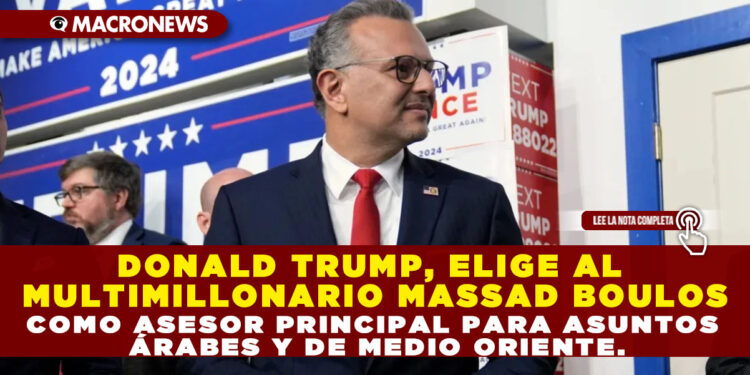 DONALD TRUMP, ELIGE AL MULTIMILLONARIO MASSAD BOULOS COMO ASESOR PRINCIPAL PARA ASUNTOS ÁRABES Y DE MEDIO ORIENTE.