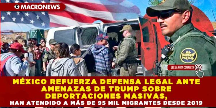 MÉXICO REFUERZA DEFENSA LEGAL ANTE AMENAZAS DE TRUMP SOBRE DEPORTACIONES MASIVAS, HAN ATENDIDO A MÁS DE 95 MIL MIGRANTES DESDE 2019