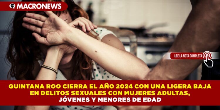 QUINTANA ROO CIERRA EL AÑO 2024 CON UNA LIGERA BAJA EN DELITOS SEXUALES CON MUJERES ADULTAS, JÓVENES Y MENORES DE EDAD